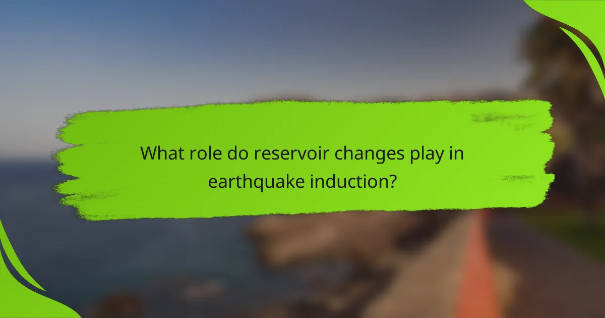 What role do reservoir changes play in earthquake induction?